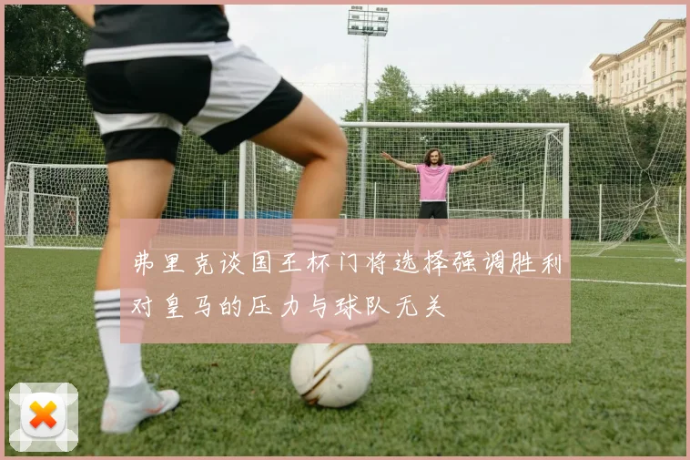 弗里克谈国王杯门将选择强调胜利对皇马的压力与球队无关