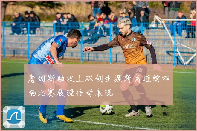 詹姆斯助攻上双创生涯新高连续四场比赛展现传奇表现