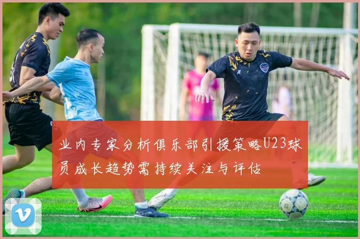 业内专家分析俱乐部引援策略U23球员成长趋势需持续关注与评估
