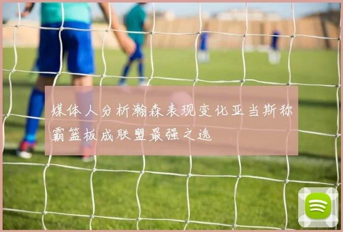 媒体人分析瀚森表现变化亚当斯称霸篮板成联盟最强之选