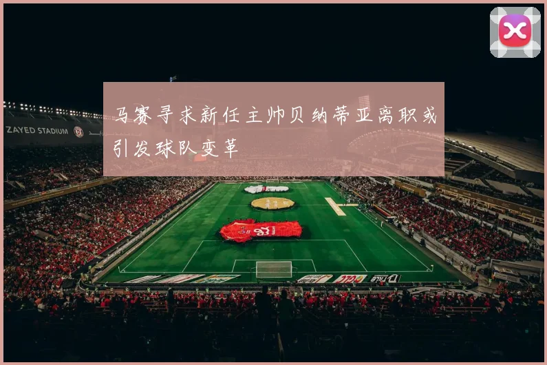 马赛寻求新任主帅贝纳蒂亚离职或引发球队变革