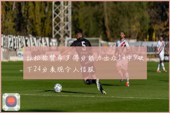 拉松称赞希罗得分能力出众14中9砍下24分表现令人信服