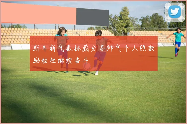 新年新气象林葳分享帅气个人照激励粉丝继续奋斗
