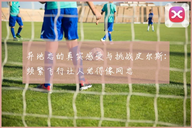 异地恋的真实感受与挑战皮尔斯：频繁飞行让人觉得像网恋