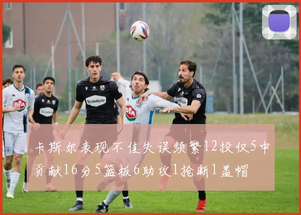 卡斯尔表现不佳失误频繁12投仅5中贡献16分5篮板6助攻1抢断1盖帽