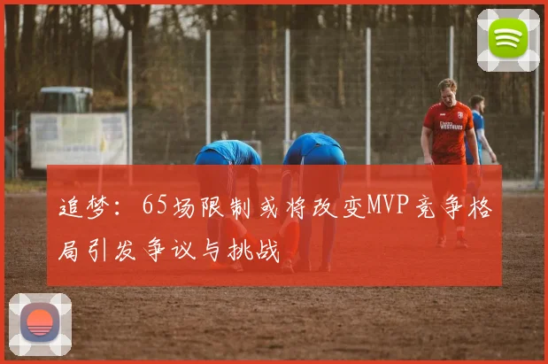 追梦：65场限制或将改变MVP竞争格局引发争议与挑战