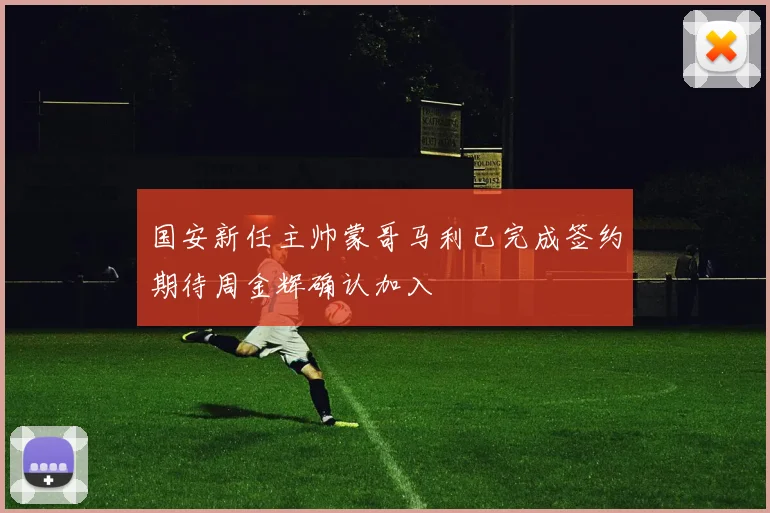 国安新任主帅蒙哥马利已完成签约期待周金辉确认加入