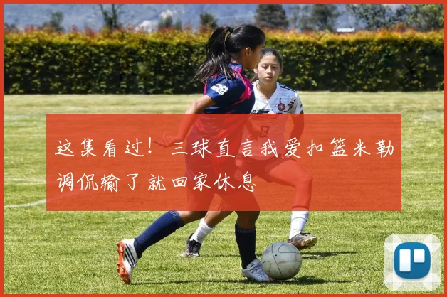 这集看过！三球直言我爱扣篮米勒调侃输了就回家休息