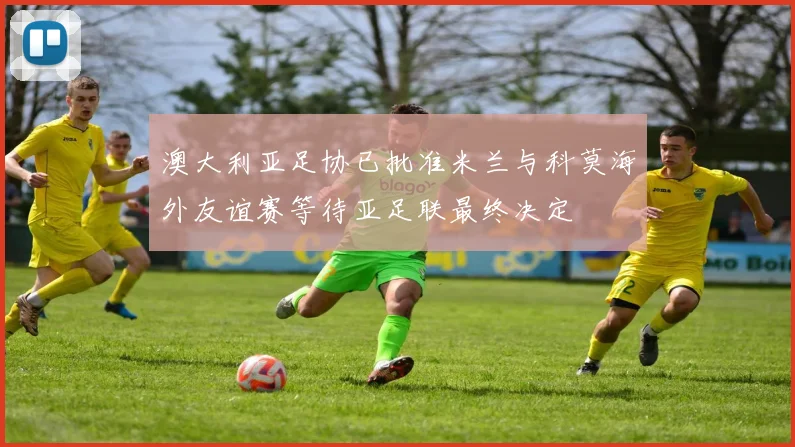 澳大利亚足协已批准米兰与科莫海外友谊赛等待亚足联最终决定
