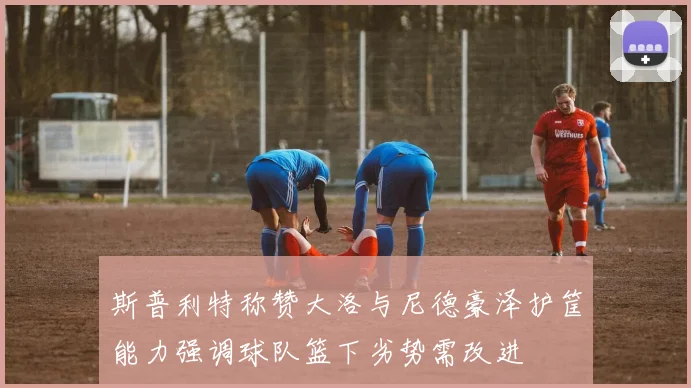 斯普利特称赞大洛与尼德豪泽护筐能力强调球队篮下劣势需改进