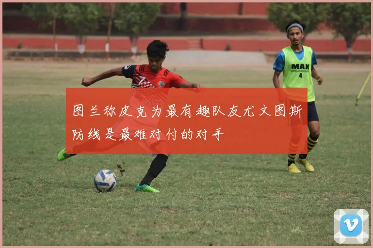 图兰称皮克为最有趣队友尤文图斯防线是最难对付的对手