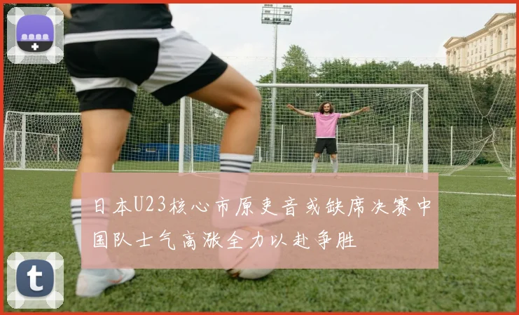 日本U23核心市原吏音或缺席决赛中国队士气高涨全力以赴争胜