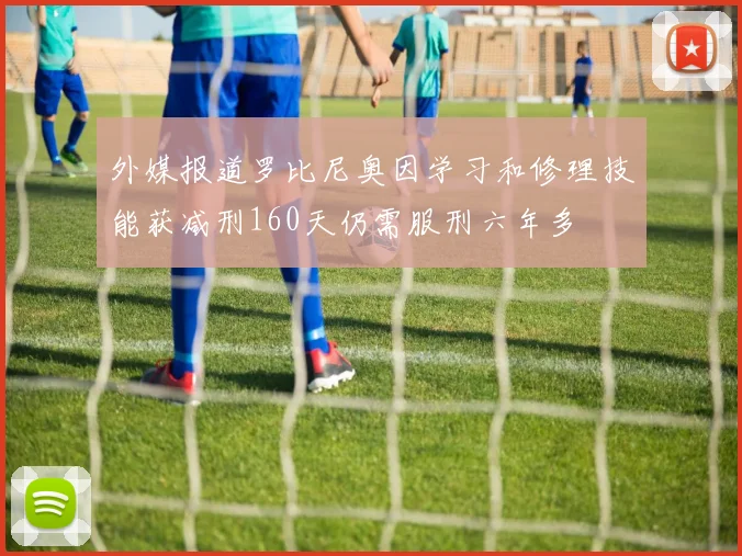 外媒报道罗比尼奥因学习和修理技能获减刑160天仍需服刑六年多