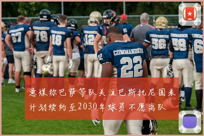 意媒称巴萨等队关注巴斯托尼国米计划续约至2030年球员不愿离队
