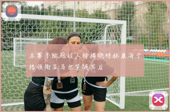 本赛季欧冠过人榜揭晓特林康海于格领衔亚马尔紧随其后